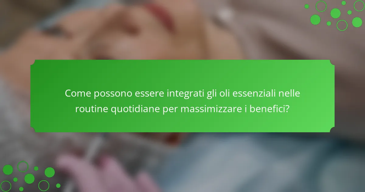 Come possono essere integrati gli oli essenziali nelle routine quotidiane per massimizzare i benefici?