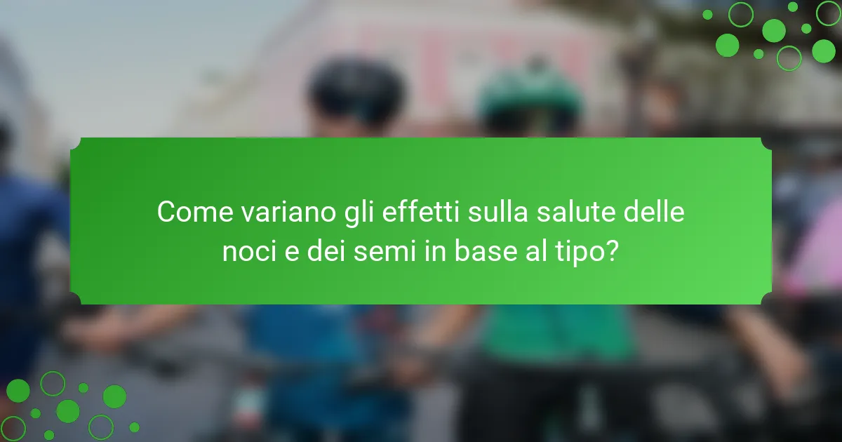 Come variano gli effetti sulla salute delle noci e dei semi in base al tipo?